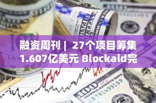 融資周刊 |  27個項目籌集1.607億美元 Blockaid完成5000萬美元B輪融資