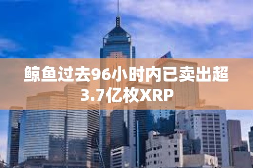 鯨魚過去96小時(shí)內(nèi)已賣出超3.7億枚XRP