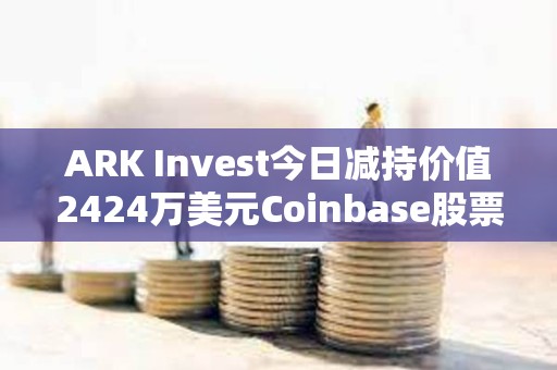 ARK Invest今日減持價(jià)值2424萬(wàn)美元Coinbase股票和1427萬(wàn)美元GBTC
