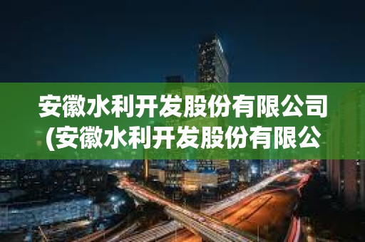 安徽水利開(kāi)發(fā)股份有限公司(安徽水利開(kāi)發(fā)股份有限公司是國(guó)企嗎)