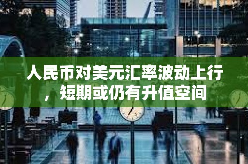人民幣對美元匯率波動上行，短期或仍有升值空間