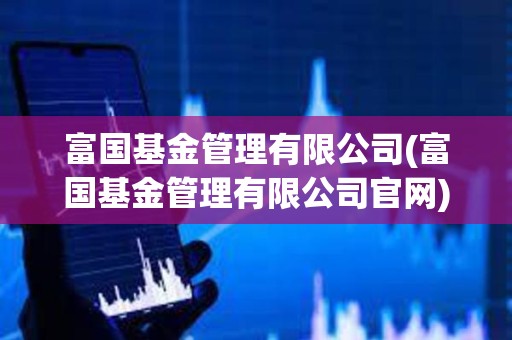 富國基金管理有限公司(富國基金管理有限公司官網)
