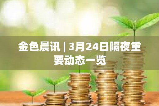 金色晨訊 | 3月24日隔夜重要動態一覽