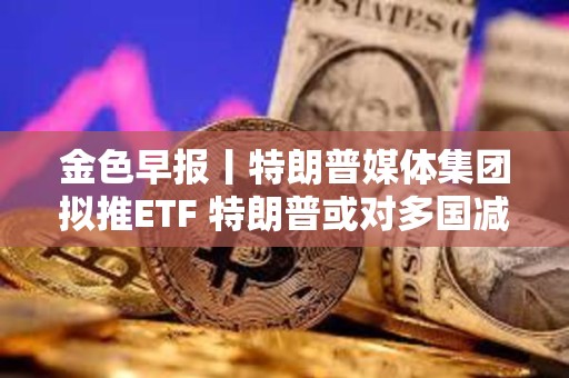 金色早報丨特朗普媒體集團擬推ETF 特朗普或?qū)Χ鄧鴾p免關(guān)稅征收