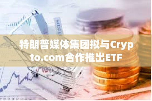 特朗普媒體集團擬與Crypto.com合作推出ETF
