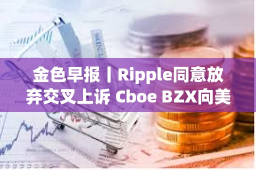金色早報丨Ripple同意放棄交叉上訴 Cboe BZX向美SEC提交富達Solana ETF申請