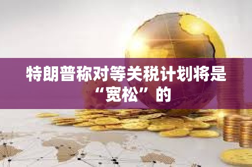 特朗普稱對等關稅計劃將是“寬松”的