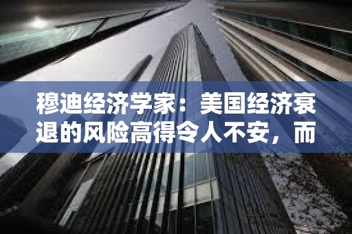 穆迪經濟學家：美國經濟衰退的風險高得令人不安，而且還在上升