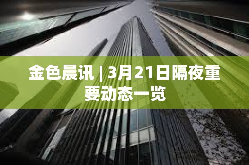 金色晨訊 | 3月21日隔夜重要動態一覽