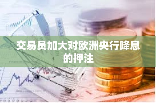 交易員加大對歐洲央行降息的押注