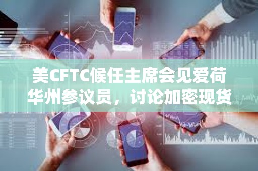美CFTC候任主席會見愛荷華州參議員，討論加密現(xiàn)貨交易市場監(jiān)管