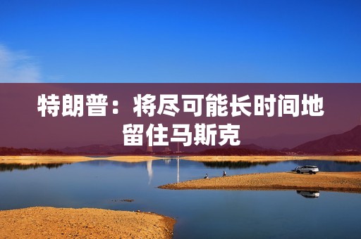 特朗普：將盡可能長(zhǎng)時(shí)間地留住馬斯克