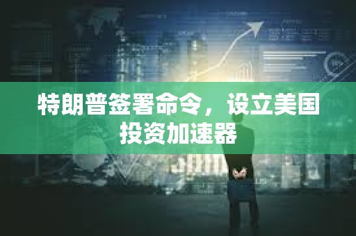特朗普簽署命令，設(shè)立美國(guó)投資加速器