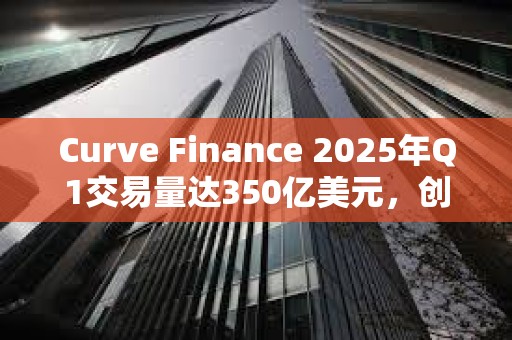 Curve Finance 2025年Q1交易量達350億美元，創歷史新高