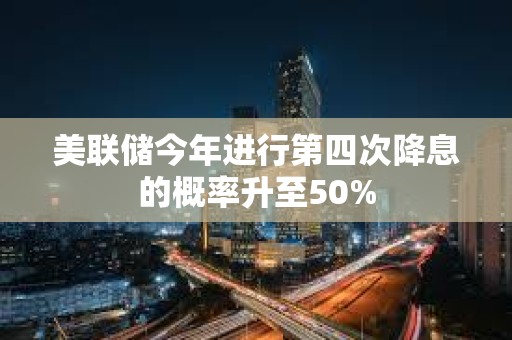 美聯儲今年進行第四次降息的概率升至50%