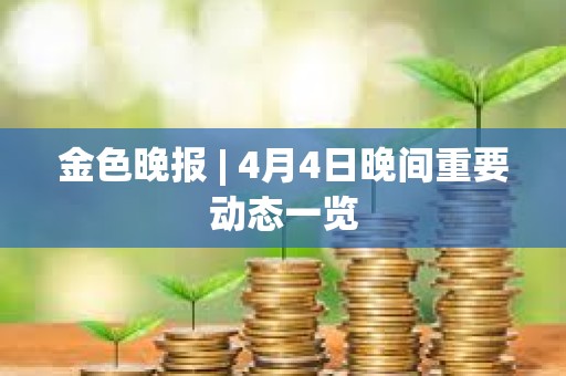 金色晚報 | 4月4日晚間重要動態一覽