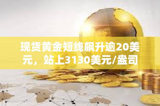 現貨黃金短線飆升逾20美元，站上3130美元/盎司