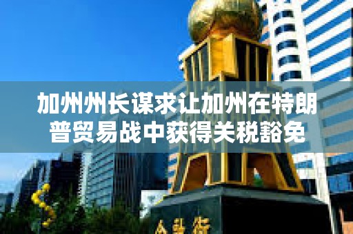 加州州長(zhǎng)謀求讓加州在特朗普貿(mào)易戰(zhàn)中獲得關(guān)稅豁免