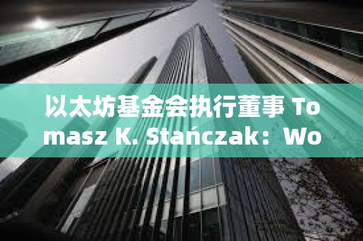 以太坊基金會(huì)執(zhí)行董事 Tomasz K. Stańczak：World 看起來(lái)非常有前景