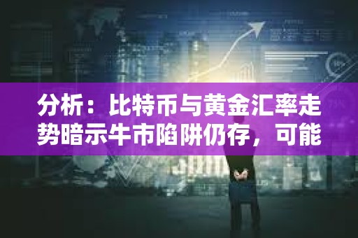 分析：比特幣與黃金匯率走勢暗示牛市陷阱仍存，可能進入更深層次調整