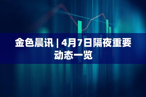 金色晨訊 | 4月7日隔夜重要動態一覽