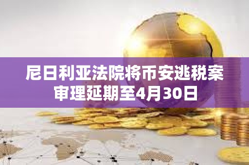 尼日利亞法院將幣安逃稅案審理延期至4月30日