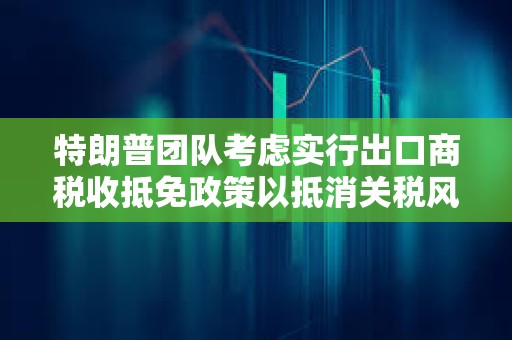 特朗普?qǐng)F(tuán)隊(duì)考慮實(shí)行出口商稅收抵免政策以抵消關(guān)稅風(fēng)險(xiǎn)