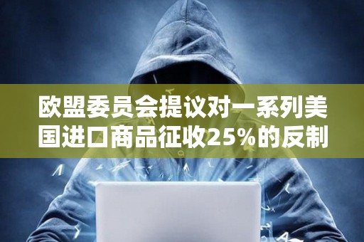 歐盟委員會提議對一系列美國進口商品征收25%的反制關稅