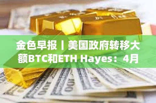 金色早報丨美國政府轉移大額BTC和ETH Hayes：4月將成為市場的轉折點