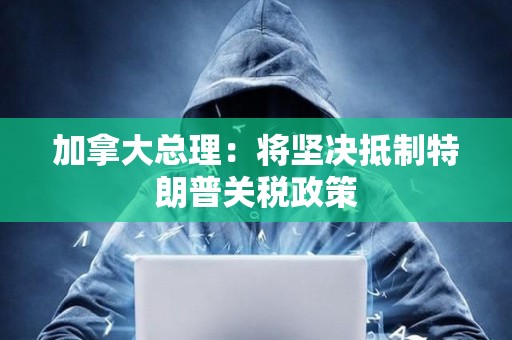 加拿大總理：將堅(jiān)決抵制特朗普關(guān)稅政策