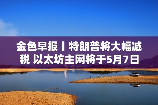 金色早報(bào)丨特朗普將大幅減稅 以太坊主網(wǎng)將于5月7日執(zhí)行Pectra升級
