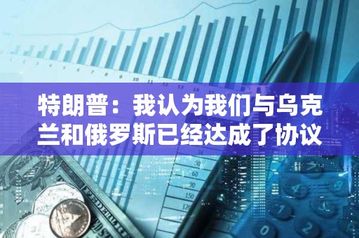 特朗普：我認為我們與烏克蘭和俄羅斯已經達成了協議