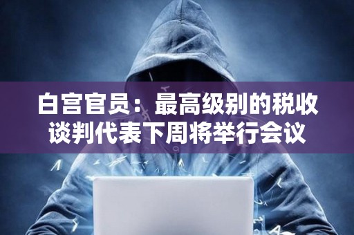 白宮官員：最高級別的稅收談判代表下周將舉行會議