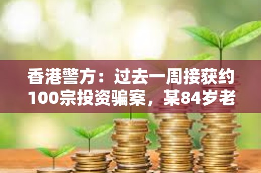 香港警方：過去一周接獲約100宗投資騙案，某84歲老人被誘騙投資虛擬貨幣損失近1000萬元
