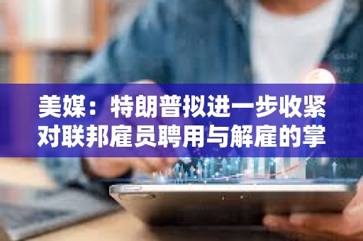 美媒：特朗普擬進一步收緊對聯邦雇員聘用與解雇的掌控權