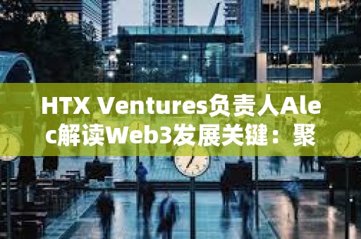 HTX Ventures負責人Alec解讀Web3發展關鍵：聚焦真實應用 重視風險管理