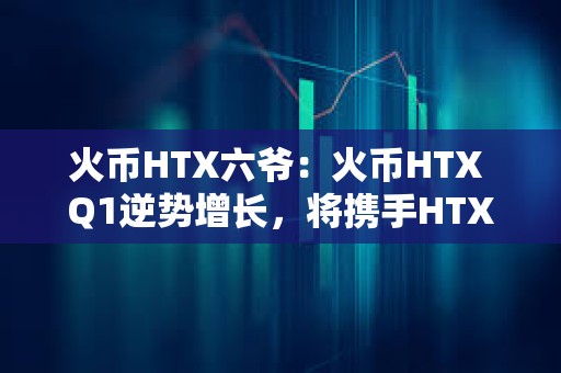 火幣HTX六爺：火幣HTX Q1逆勢增長，將攜手HTX DAO打造開放共建的加密生態(tài)