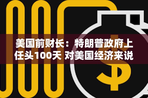 美國前財長：特朗普政府上任頭100天 對美國經濟來說是“災難性的100天”