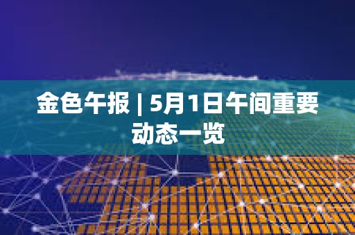 金色午報 | 5月1日午間重要動態一覽