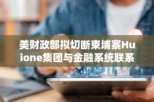美財(cái)政部擬切斷柬埔寨Huione集團(tuán)與金融系統(tǒng)聯(lián)系