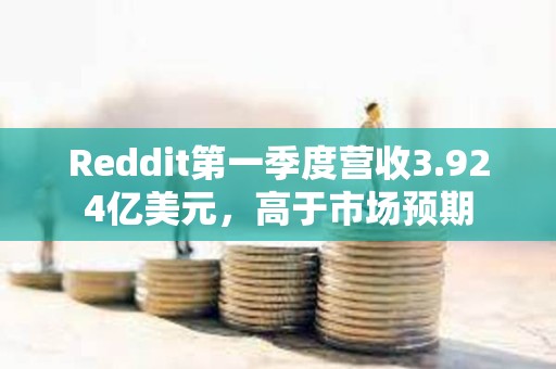 Reddit第一季度營收3.924億美元，高于市場預期