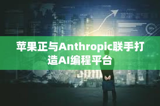 蘋果正與Anthropic聯手打造AI編程平臺