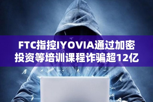 FTC指控IYOVIA通過加密投資等培訓課程詐騙超12億美元