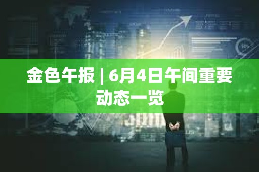 金色午報 | 6月4日午間重要動態(tài)一覽