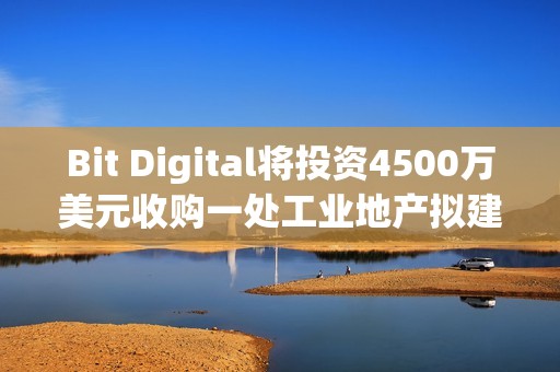 Bit Digital將投資4500萬美元收購一處工業地產擬建AI數據中心