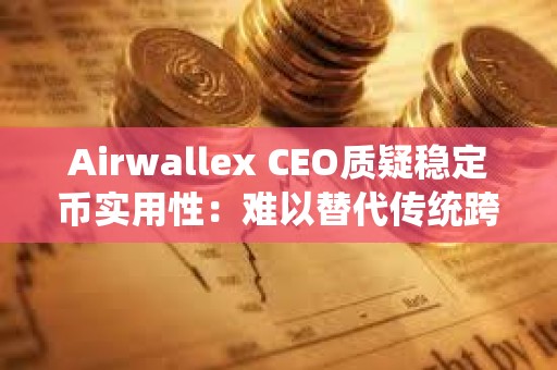 Airwallex CEO質疑穩定幣實用性：難以替代傳統跨境支付
