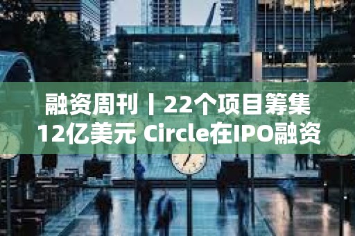 融資周刊丨22個項目籌集12億美元 Circle在IPO融資中籌集11億美元
