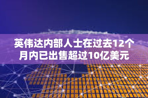 英偉達內部人士在過去12個月內已出售超過10億美元的公司股票