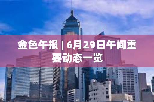 金色午報 | 6月29日午間重要動態一覽