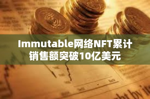 Immutable網絡NFT累計銷售額突破10億美元